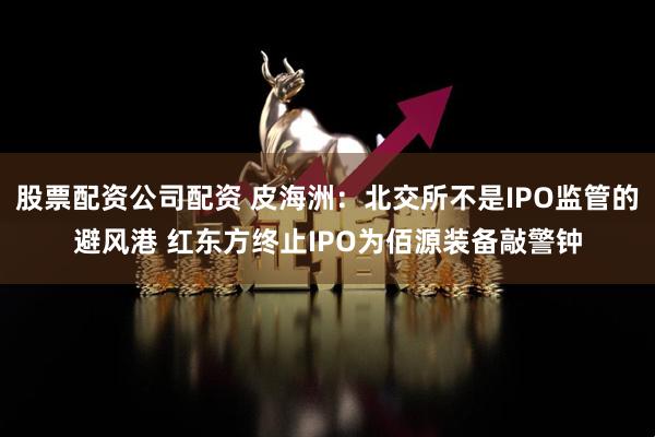 股票配资公司配资 皮海洲：北交所不是IPO监管的避风港 红东方终止IPO为佰源装备敲警钟
