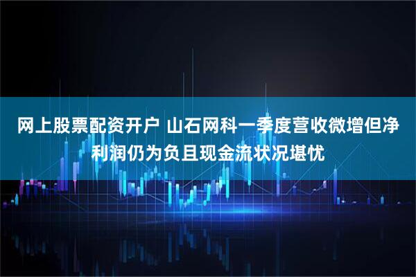 网上股票配资开户 山石网科一季度营收微增但净利润仍为负且现金流状况堪忧