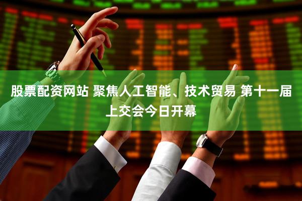 股票配资网站 聚焦人工智能、技术贸易 第十一届上交会今日开幕