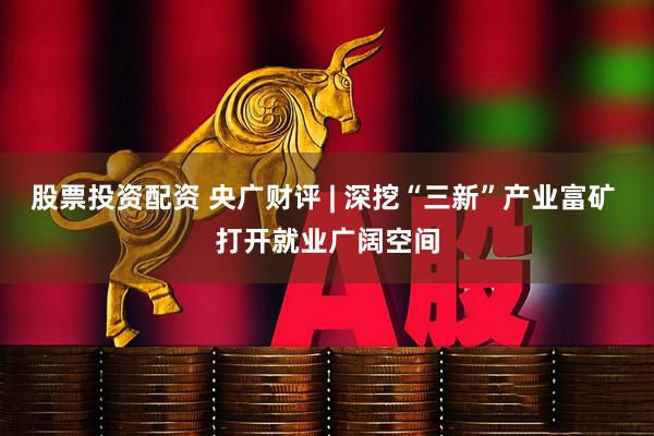 股票投资配资 央广财评 | 深挖“三新”产业富矿 打开就业广阔空间