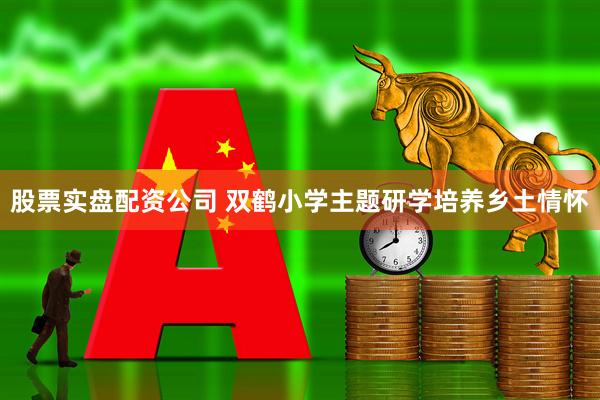 股票实盘配资公司 双鹤小学主题研学培养乡土情怀