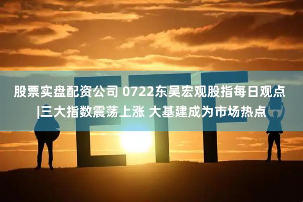 股票实盘配资公司 0722东吴宏观股指每日观点 |三大指数震荡上涨 大基建成为市场热点