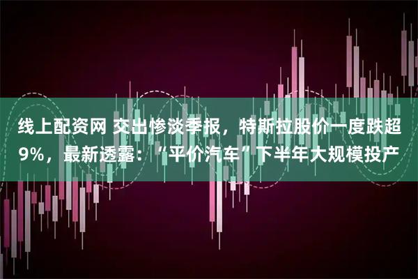 线上配资网 交出惨淡季报，特斯拉股价一度跌超9%，最新透露：“平价汽车”下半年大规模投产