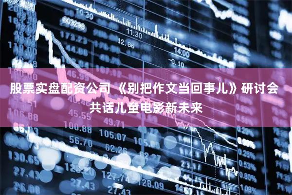 股票实盘配资公司 《别把作文当回事儿》研讨会 共话儿童电影新未来