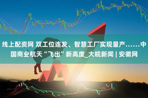线上配资网 双工位连发、智慧工厂实现量产……中国商业航天“飞出”新高度_大皖新闻 | 安徽网