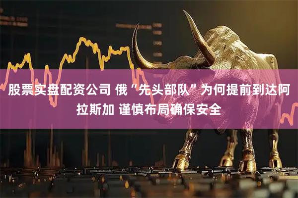股票实盘配资公司 俄“先头部队”为何提前到达阿拉斯加 谨慎布局确保安全