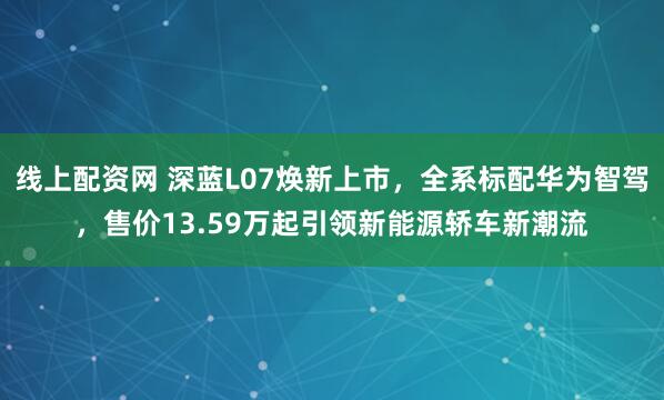 线上配资网 深蓝L07焕新上市，全系标配华为智驾，售价13.59万起引领新能源轿车新潮流