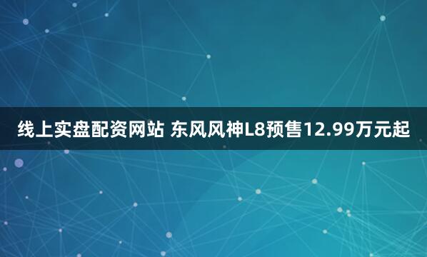 线上实盘配资网站 东风风神L8预售12.99万元起