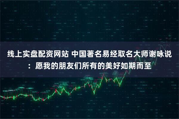 线上实盘配资网站 中国著名易经取名大师谢咏说：愿我的朋友们所有的美好如期而至