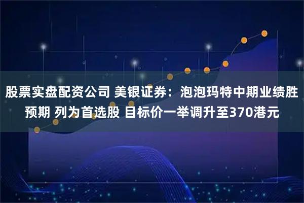 股票实盘配资公司 美银证券：泡泡玛特中期业绩胜预期 列为首选股 目标价一举调升至370港元