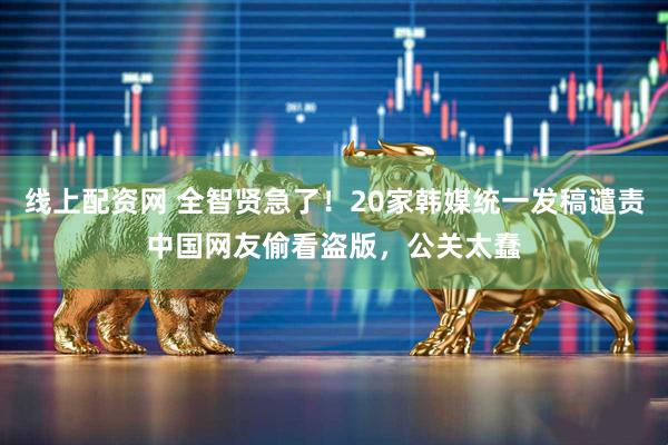 线上配资网 全智贤急了！20家韩媒统一发稿谴责中国网友偷看盗版，公关太蠢