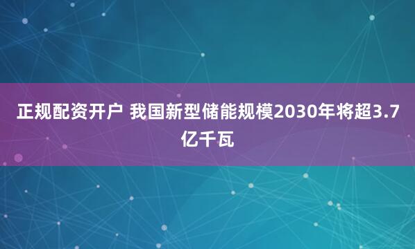 正规配资开户 我国新型储能规模2030年将超3.7亿千瓦