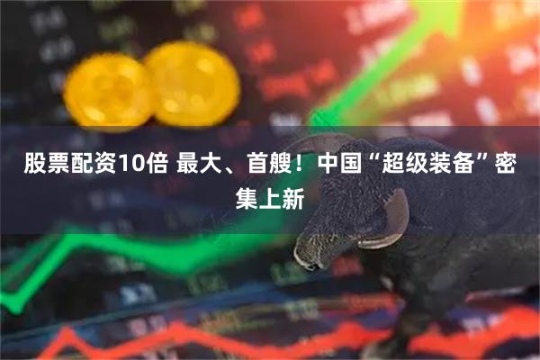 股票配资10倍 最大、首艘！中国“超级装备”密集上新