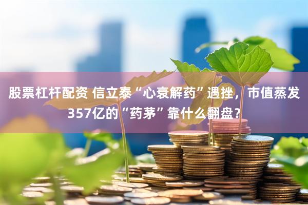 股票杠杆配资 信立泰“心衰解药”遇挫，市值蒸发357亿的“药茅”靠什么翻盘？